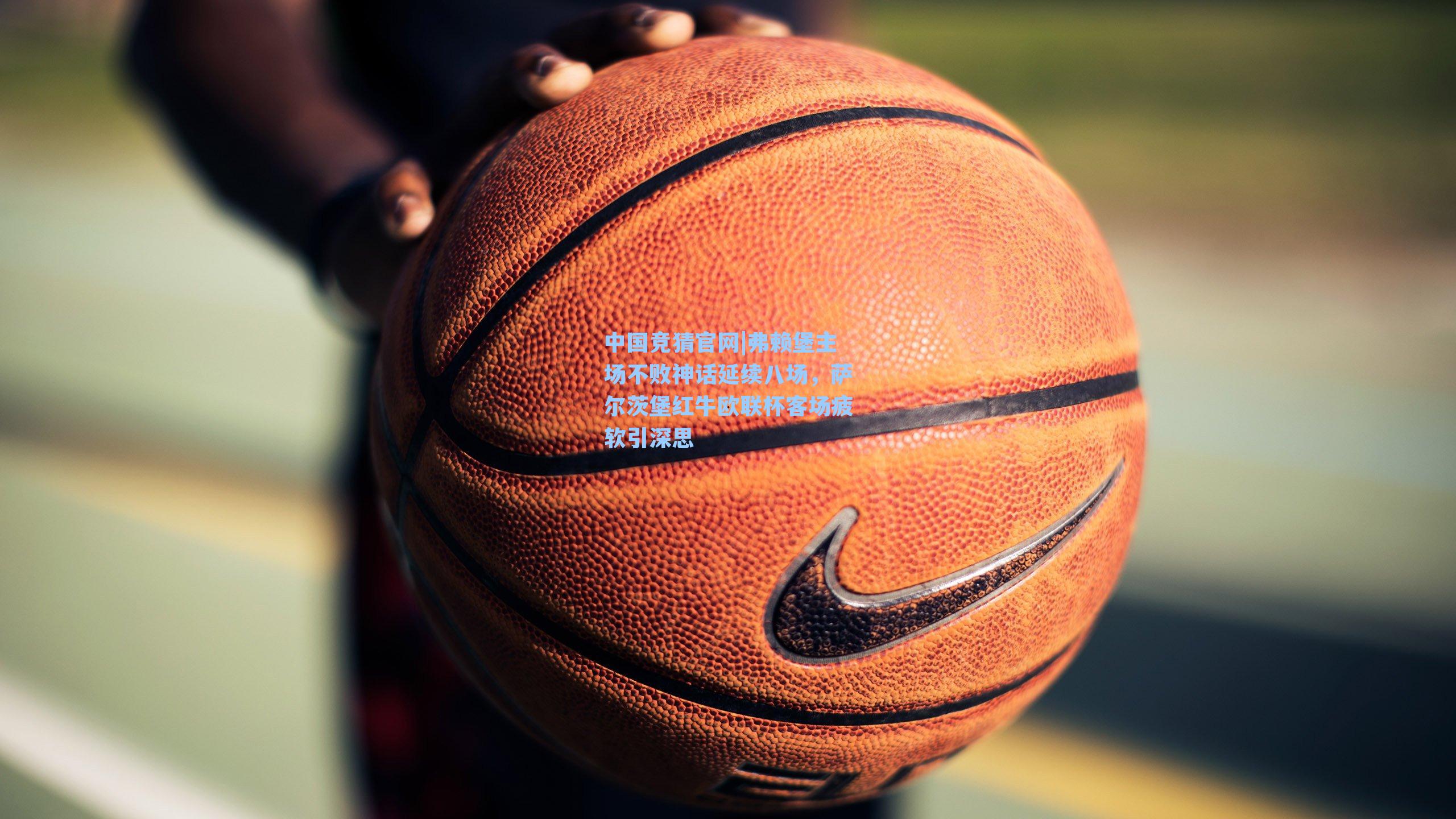 中国竞猜官网|弗赖堡主场不败神话延续八场，萨尔茨堡红牛欧联杯客场疲软引深思