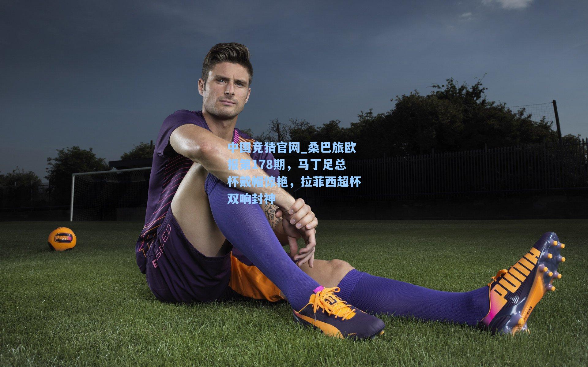 中国竞猜官网_桑巴旅欧报第178期，马丁足总杯戴帽惊艳，拉菲西超杯双响封神